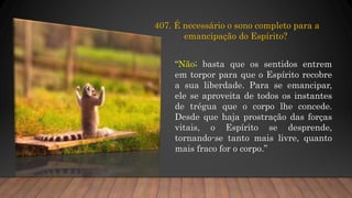 407. É necessário o sono completo para a
emancipação do Espírito?
“Não; basta que os sentidos entrem
em torpor para que o Espírito recobre
a sua liberdade. Para se emancipar,
ele se aproveita de todos os instantes
de trégua que o corpo lhe concede.
Desde que haja prostração das forças
vitais, o Espírito se desprende,
tornando-se tanto mais livre, quanto
mais fraco for o corpo.”
 