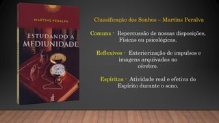 Classificação dos Sonhos – Martins Peralva
Comuns - Repercussão de nossas disposições,
Físicas ou psicológicas.
Reflexivos - Exteriorização de impulsos e
imagens arquivadas no
cérebro.
Espíritas - Atividade real e efetiva do
Espírito durante o sono.
 