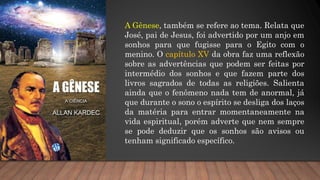 A Gênese, também se refere ao tema. Relata que
José, pai de Jesus, foi advertido por um anjo em
sonhos para que fugisse para o Egito com o
menino. O capítulo XV da obra faz uma reflexão
sobre as advertências que podem ser feitas por
intermédio dos sonhos e que fazem parte dos
livros sagrados de todas as religiões. Salienta
ainda que o fenômeno nada tem de anormal, já
que durante o sono o espírito se desliga dos laços
da matéria para entrar momentaneamente na
vida espiritual, porém adverte que nem sempre
se pode deduzir que os sonhos são avisos ou
tenham significado específico.
 