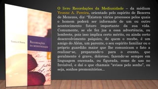O livro Recordações da Mediunidade – da médium
Yvonne A. Pereira, orientado pelo espírito de Bezerra
de Menezes, diz: “Existem vários processos pelos quais
o homem poderá ser informado de um ou outro
acontecimento futuro importante da sua vida.
Comumente, se ele fez jus a essa advertência, ou
lembrete, pois isso implica certo mérito, ou ainda certo
desenvolvimento psíquico, de quem o recebe, é um
amigo do Além, um parente, o seu espírito familiar ou o
próprio guardião maior que lhe comunicam o fato a
realizar-se, preparando-o para o evento, que
geralmente é grave, doloroso, fazendo-se sempre em
linguagem encenada, ou figurada, como de uso no
Invisível, e daí o que chamais “avisos pelo sonho”, ou
seja, sonhos premonitórios...
 