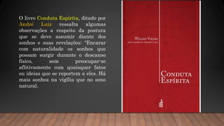 O livro Conduta Espírita, ditado por
André Luiz ressalta algumas
observações a respeito da postura
que se deve assumir diante dos
sonhos e suas revelações: “Encarar
com naturalidade os sonhos que
possam surgir durante o descanso
físico, sem preocupar-se
aflitivamente com quaisquer fatos
ou ideias que se reportem a eles. Há
mais sonhos na vigília que no sono
natural.
 