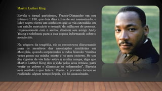 Martin Luther King
Revela o jornal parisiense, France-Dimanche em seu
número 1.130, que dois dias antes de ser assassinado, o
líder negro tivera um sonho em que se via estendido em
um caixão mortuário e cercado de milhares de pessoas.
Impressionado com o sonho, chamou seu amigo Andy
Young e telefonou para a sua esposa informando sobre o
acontecido.
Na véspera da tragédia, ele se encontrava discursando
para os membros das associações sanitárias em
Memphis, quando surpreendeu a todos falando: “muitas
vezes penso na minha morte e no meu enterro. Se um
dia alguém de vós falar sobre a minha campa, diga que
Martin Luther King deu a vida pelos seus irmãos, para
vestir os pobres e alimentar os esfomeados”. Parecia
sem sentido o que falara. Porém, a previsão tornou-se
realidade; algum tempo depois, ele foi assassinado.
 