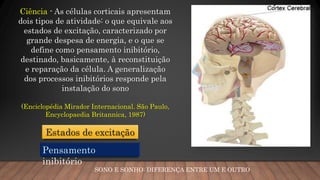 SONO E SONHO: DIFERENÇA ENTRE UM E OUTRO
Ciência - As células corticais apresentam
dois tipos de atividade: o que equivale aos
estados de excitação, caracterizado por
grande despesa de energia, e o que se
define como pensamento inibitório,
destinado, basicamente, à reconstituição
e reparação da célula. A generalização
dos processos inibitórios responde pela
instalação do sono
(Enciclopédia Mirador Internacional. São Paulo,
Encyclopaedia Britannica, 1987)
Pensamento
inibitório
Estados de excitação
 