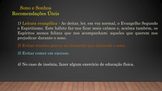 Sono e Sonhos
Recomendações Úteis
1) Leitura evangélica - Ao deitar, ler, em voz normal, o Evangelho Segundo
o Espiritismo. Este hábito faz-nos ficar mais calmos e, acalma também, os
Espíritos menos felizes que nos acompanham; aqueles que querem nos
prejudicar durante o sono.
2) Evitar tensões graves no momento que antecede o sono.
3) Evitar comer em excesso.
4) No caso de insônia, fazer algum exercício de educação física.
 