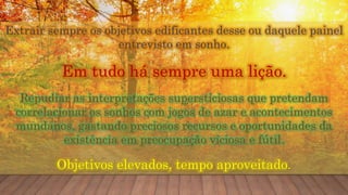 Extrair sempre os objetivos edificantes desse ou daquele painel
entrevisto em sonho.
Em tudo há sempre uma lição.
Repudiar as interpretações supersticiosas que pretendam
correlacionar os sonhos com jogos de azar e acontecimentos
mundanos, gastando preciosos recursos e oportunidades da
existência em preocupação viciosa e fútil.
Objetivos elevados, tempo aproveitado.
 