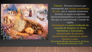 Ciência - Processo intenso que
corresponde aos estados paradoxais
do sono, isto é, àqueles momentos
durante os quais os registros
eletroencefalográficos se aproximam
dos que se caracterizam o estado de
vigília.
Geralmente é a parte lembrada da
sucessão de imagens ou ideias
fantásticas e associações,
apresentadas de maneira
provavelmente contínua à mente
durante o sono.
(Enciclopédia Mirador Internacional. São Paulo,
Encyclopaedia Britannica, 1987)
 