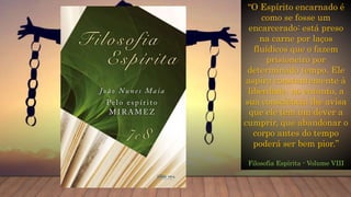 “O Espírito encarnado é
como se fosse um
encarcerado: está preso
na carne por laços
fluídicos que o fazem
prisioneiro por
determinado tempo. Ele
aspira constantemente à
liberdade, no entanto, a
sua consciência lhe avisa
que ele tem um dever a
cumprir, que abandonar o
corpo antes do tempo
poderá ser bem pior.”
Filosofia Espírita - Volume VIII
 