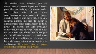 “É preciso que aqueles que se
encontram na carne façam mais força
para ficar o mais que puderem nela.
As lições são duras, mas
compensadoras, e a repetição desta
oportunidade é bem mais difícil para o
coração ansioso de luz. O Espírito
encarcerado pode permanecer de bom
grado na carne. Se tem evolução
espiritual, ele faz esforço todos os dias
na caridade verdadeira, de modo que
ela lhe dá forças novas em todos os
rumos do entendimento; ele usa, na
hora de esmorecimento, a oração e a
vigilância. E Jesus não o deixa
sozinho no caminho das provas”.
 