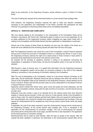 Winners authorise the Organising Company, and all its partners and licensees, to use their name and 
photograph in any advertising or promotional campaigns relating to this Competition, without any 
remuneration or compensation being due for this other than the prize awarded. 
ARTICLE 11 – COMPETITION RULES 
11.1 By participating in the Competition, participants accept these Rules, in full and without reserve. 
These Rules are available free of charge on the http://www.deezer.com website or by sending a 
written request by regular mail during the Competition period, as stated in Article 3.1 of these Rules 
(date as per postmark), to the Organising Company, whose address is given in Article 8 of these 
Rules. 
The cost of making this request will be reimbursed based on current second class postage rates. 
11.2 However, the Organising Company reserves the right to make any decision considered 
necessary to the application and interpretation of the Rules, provided that participants are kept 
informed. Any participant contravening these Rules will be immediately disqualified. 
ARTICLE 12 – DISPUTES AND COMPLAINTS 
12.1 Any dispute relating to the Competition or the interpretation of the Competition Rules will be 
handled in accordance with French law. Participants agree to make an out of court application for an 
ex gratia settlement to the Organising Company before instigating any legal action linked with or 
relating to the Competition and the Rules thereof (and their application or interpretation in particular). 
Should one of the clauses of these Rules be declared null and void, the validity of the Rules as a 
whole will not be affected and the remaining clauses will retain their full force and scope. 
12.2 The Organising Company may cancel all or part of this Competition, should it become apparent 
that any form of fraud has occurred in Competition entries or in selecting the Winner. In such a case, 
the Organising Company reserves the right not to award prizes to those involved in fraud and/or to 
prosecute those responsible for this fraud in the relevant courts of law. 
No answers will be provided to questions received in writing or by telephone concerning the 
interpretation or application of these Rules, the way the Competition works or the way the Winner is 
selected. 
12.3 Except in cases of obvious error, it is agreed that information from the Organising Company's 
competition management system will be taken as conclusive evidence in the event of any disputes 
relating to connections or the processing of information relating to the Competition. 
12.4 The cost of participating in the Competition, based on a two-minute Internet connection at off-peak 
rates, will be reimbursed. Requests should be sent by standard mail within two months of the 
closure of the Competition (date as per postmark) to the Organising Company, whose address can be 
found in Article 8. Please note that this provision does not cover subscriptions to the Deezer Premium 
or Deezer Premium+ services. 
Applicants should indicate their family name, given name and postal and email addresses, and the 
name of the Competition entered, along with the date and time of connection, and the Internet service 
provider used. 
Applicants must also include a copy of an itemised bill for the relevant period from their telecoms 
supplier or Internet service provider, in their own name (or in their parents' names if the Competition is 
open to those under 18), proof of address and their bank details. Only one request for reimbursement, 
from one participant only, should be included (one request for reimbursement per envelope). Only one 
 