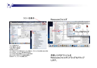 ツリーを表示

Resoucesフォルダ

ドラッグ&ドロップ

ツリーが表示されて
いない場合は、右上の
「view」ボタンで表示を
切り替えてください。
ツリー内のファイルが表示されていない場合は、プロジェクト名の横にある三角を
クリックすると、ファイル一覧が表示されます。
ツリーの中に先ほど削除したファイルが赤く表示
されています。赤くなっている項目を選択し、
Deleteキーで、ツリーから削除します。

用意したＰＤＦファイルを
Resoucesフォルダにドラッグ＆ドロップ
します。

 