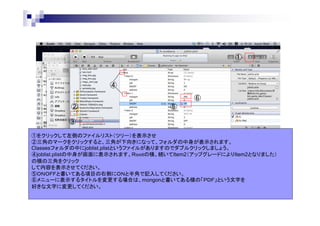 ①

④
⑥
②

⑤

③
①をクリックして左側のファイルリスト（ツリー）を表示させ
②三角のマークをクリックすると、三角が下向きになって、フォルダの中身が表示されます。
Classesフォルダの中にjoblist.plistというファイルがありますのでダブルクリックしましょう。
④joblist.plistの中身が画面に表示されます。Ｒｏｏｔの横、続いてItem2（アップグレードによりItem2となりました）
の横の三角をクリック
して内容を表示させてください。
⑤ＯＮＯＦＦと書いてある項目の右側にＯＮと半角で記入してください。
⑥メニューに表示するタイトルを変更する場合は、mongonと書いてある横の「ＰＤＦ」という文字を
好きな文字に変更してください。

 
