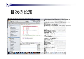 目次の設定
menuViewController.mをひらいて、目次を編集しま
す。
上の段には、目次に表示する文字、下の段に目次のページを入
力します。
ページは半角で入力してください。
赤い@のついている行だけ変えて、その上下は変えないでくださ
い。
たとえば
基本的な使い方・・・1ページ
スライダーの設定・・・7ページ
目次の設定・・・8ページ
アプリの宣伝・・・10ページ
付録・・・15ページ
という目次があるとします。
上の段をこのように変えます。
@”基本的な使い方”,
@”スライダーの設定”,
@”目次の設定”,
@”アプリの宣伝”,
@”付録”,
下の段をこのように変えます。
@”1”,
@”7”,
@”8”,
@”10”,
@”15”,

 