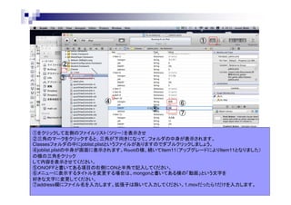 ①

②
③

④
⑤

⑥
⑦

①をクリックして左側のファイルリスト（ツリー）を表示させ
②三角のマークをクリックすると、三角が下向きになって、フォルダの中身が表示されます。
Classesフォルダの中にjoblist.plistというファイルがありますのでダブルクリックしましょう。
④joblist.plistの中身が画面に表示されます。Ｒｏｏｔの横、続いてItem11（アップグレードによりItem11となりました）
の横の三角をクリック
して内容を表示させてください。
⑤ＯＮＯＦＦと書いてある項目の右側にＯＮと半角で記入してください。
⑥メニューに表示するタイトルを変更する場合は、mongonと書いてある横の「動画」という文字を
好きな文字に変更してください。
⑦address欄にファイル名を入力します。拡張子は除いて入力してください。1.movだったら1だけを入力します。

 
