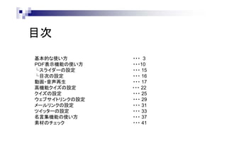 目次
基本的な使い方
ＰＤＦ表示機能の使い方
└スライダーの設定
└目次の設定
動画・音声再生
高機能クイズの設定
クイズの設定
ウェブサイトリンクの設定
メールリンクの設定
ツイッターの設定
名言集機能の使い方
素材のチェック

・・・ 3
・・・10
・・・ 15
・・・ 16
・・・ 17
・・・ 22
・・・ 25
・・・ 29
・・・ 31
・・・ 33
・・・ 37
・・・ 41

 