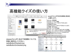高機能クイズの使い方
sozai2フォルダ内の各画像と音楽を
上書きします。
back.png 背景画像
houbi.jpg プレゼント壁紙
missionc.png ステージをクリアできたときに
出る画像300*200px
missionf.pngステージをクリアできなかったときに
出る画像 300*200px
play.mp3 プレイ中の音楽
win.mp3 ステージをクリアできたときになる音楽
fail.mp3 ステージをクリアできなかったときの音楽
※置き換えますかというメッセージが出ますので
置き換えるをクリックしてください。

classesフォルダにある下記画像についても
同様に操作をしてください。
radioButtonChecked.png
radioButtonUnchecked.png

 