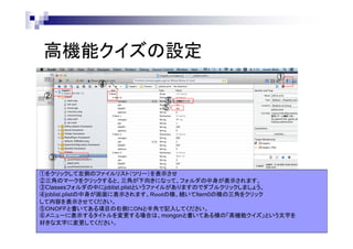 高機能クイズの設定
①

④
②

⑥
⑤

③
①をクリックして左側のファイルリスト（ツリー）を表示させ
②三角のマークをクリックすると、三角が下向きになって、フォルダの中身が表示されます。
③Classesフォルダの中にjoblist.plistというファイルがありますのでダブルクリックしましょう。
④joblist.plistの中身が画面に表示されます。Ｒｏｏｔの横、続いてItem0の横の三角をクリック
して内容を表示させてください。
⑤ＯＮＯＦＦと書いてある項目の右側にＯＮと半角で記入してください。
⑥メニューに表示するタイトルを変更する場合は、mongonと書いてある横の「高機能クイズ」という文字を
好きな文字に変更してください。

 