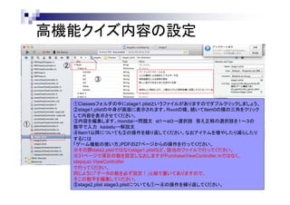 高機能クイズ内容の設定
②
③

①

①Classesフォルダの中にstage1.plistというファイルがありますのでダブルクリックしましょう。
②stage1.plistの中身が画面に表示されます。Ｒｏｏｔの横、続いてItem0の横の三角をクリック
して内容を表示させてください。
③内容を編集します。mondai→問題文 st1～st3→選択肢 答え正解の選択肢を１～３の
数字で入力 kaisetu→解説文
④Item1以降についても③の操作を繰り返してください。なおアイテムを増やしたり減らしたり
するには
「ゲーム機能の使い方」PDFの27ページからの操作を行ってください。
※その際data2.plistではなくstage1.plistなど、該当のファイルで行ってください。
※31ページで項目の数を設定しなおしますがPurchaseViewController.mではなく、
stepquiz.ViewController
で行ってください。
同じように「データの数を必ず設定！」と緑で書いてありますので、
そこの数字を編集してください。
⑤stage2,plist stage3.plistについても①～④の操作を繰り返してください。

 