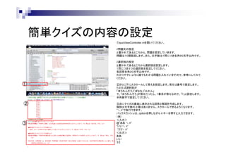 簡単クイズの内容の設定
①quizViewController.mを開いてください。
//問題文の設定
と書かれてあるところから、問題を設定していきます。
問題は１０個設定します。また、文字数は１問につき全角９０文字以内です。
//選択肢の設定
と書かれてあるところから選択肢を設定します。
１問につき３つの選択肢を設定してください。
各回答全角２０文字以内です。
わかりやすいように誰でもわかる問題を入れていますので、参考にしてみて
ください。

①

②

③

②さらに下にスクロールして答えを設定します。答えは番号で設定します。
たとえば選択肢が
「ほうれんそう」「ばなな」「みかん」
で、「ほうれんそう」が答えだったら、１番目が答えなので、「1」と設定します。
半角数字で設定してください。
③次にクイズの最後に表示される回答と解説を作成します。
解説は文字数の上限はありません。スクロールできるようになります。
“＼ n”で改行できます。
バックスラッシュは、optionを押しながら￥キーを押すと入力できます。
（例）
＜入力＞
@”ああ ＼ n”
“いい＼ n”
“うう＼ n”
＜出力＞
ああ
いい
うう

 