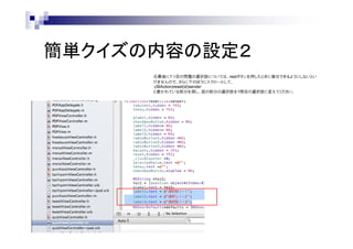 簡単クイズの内容の設定２
④最後に1つ目の問題の選択肢については、restボタンを押したときに復旧できるようにしないとい
けませんので、さらに下のほうにスクロールして、
-(IBAction)reset(id)sender
と書かれている部分を探し、図の部分の選択肢を1問目の選択肢に変えてください。

 