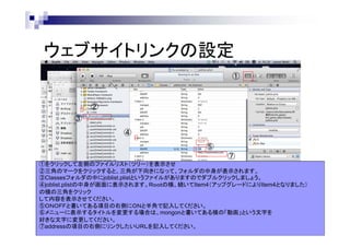 ウェブサイトリンクの設定
①

②
③
④
⑤
⑦
①をクリックして左側のファイルリスト（ツリー）を表示させ
②三角のマークをクリックすると、三角が下向きになって、フォルダの中身が表示されます。
③Classesフォルダの中にjoblist.plistというファイルがありますのでダブルクリックしましょう。
④joblist.plistの中身が画面に表示されます。Ｒｏｏｔの横、続いてItem4（アップグレードによりItem4となりました）
の横の三角をクリック
して内容を表示させてください。
⑤ＯＮＯＦＦと書いてある項目の右側にＯＮと半角で記入してください。
⑥メニューに表示するタイトルを変更する場合は、mongonと書いてある横の「動画」という文字を
好きな文字に変更してください。
⑦addressの項目の右側にリンクしたいＵＲＬを記入してください。

 