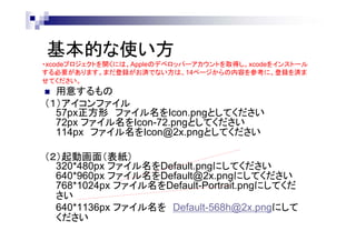 基本的な使い方
・xcodeプロジェクトを開くには、Appleのデベロッパーアカウントを取得し、xcodeをインストール
する必要があります。まだ登録がお済でない方は、14ページからの内容を参考に、登録を済ま
せてください。

用意するもの
（１）アイコンファイル
57px正方形 ファイル名をIcon.pngとしてください
72px ファイル名をIcon-72.pngとしてください
114px ファイル名をIcon@2x.pngとしてください


（２）起動画面（表紙）
320*480px ファイル名をDefault.pngにしてください
640*960px ファイル名をDefault@2x.pngにしてください
768*1024px ファイル名をDefault-Portrait.pngにしてくだ
さい
640*1136px ファイル名を Default-568h@2x.pngにして
ください

 