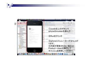 ②

①
③

①xcode左上のボタンで
iphoneSimulaterを選んで
②Runをクリック
③iphoneシミュレーターが立ち上が
ります。
※内容が更新されない場合は
Product→cleanを実行して
キャッシュを削除してください。

 