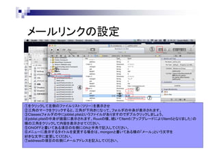 メールリンクの設定
①

③

②

④

⑥
⑤

⑦

①をクリックして左側のファイルリスト（ツリー）を表示させ
②三角のマークをクリックすると、三角が下向きになって、フォルダの中身が表示されます。
③Classesフォルダの中にjoblist.plistというファイルがありますのでダブルクリックしましょう。
④joblist.plistの中身が画面に表示されます。Ｒｏｏｔの横、続いてItem5（アップグレードによりItem5となりました）の
横の三角をクリックして内容を表示させてください。
⑤ＯＮＯＦＦと書いてある項目の右側にＯＮと半角で記入してください。
⑥メニューに表示するタイトルを変更する場合は、mongonと書いてある横の「メール」という文字を
好きな文字に変更してください。
⑦addressの項目の右側にメールアドレスを記入してください。

 