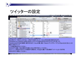 ツイッターの設定
①

②
③
④

⑥
⑤

①をクリックして左側のファイルリスト（ツリー）を表示させ
②三角のマークをクリックすると、三角が下向きになって、フォルダの中身が表示されます。
③Classesフォルダの中にjoblist.plistというファイルがありますのでダブルクリックしましょう。
④joblist.plistの中身が画面に表示されます。Ｒｏｏｔの横、続いてItem3（アップグレードによりItem3となりました）の
横の三角をクリック
して内容を表示させてください。
⑤ＯＮＯＦＦと書いてある項目の右側にＯＮと半角で記入してください。
⑥メニューに表示するタイトルを変更する場合は、mongonと書いてある横の「ツイート」という文字を
好きな文字に変更してください。

 