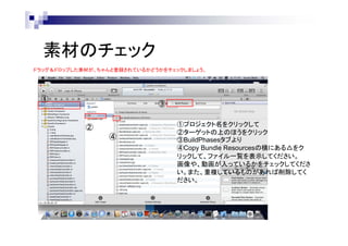 素材のチェック
ドラッグ＆ドロップした素材が、ちゃんと登録されているかどうかをチェックしましょう。

①

③
②
④

①プロジェクト名をクリックして
②ターゲットの上のほうをクリック
③BuildPhasesタブより
④Copy Bundle Resourcesの横にある△をク
リックして、ファイル一覧を表示してください。
画像や、動画が入っているかをチェックしてくださ
い。また、重複しているものがあれば削除してく
ださい。

 