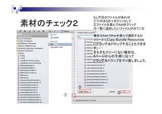 素材のチェック２

もし不足のファイルがあれば
①下のほうの＋をクリックして
②ファイルを選んでAddをクリック
③一覧に追加したいファイルが出てこな
い
場合はAdd Otherを選んで選択するか
ツリーからCopy Bundle Resources

にドラッグ＆ドロップすることもできま
す。
そもそもツリーにない場合は、
5ページからの手順に沿って
ドラッグ＆ドロップをやり直しましょう。

③
①

②

 