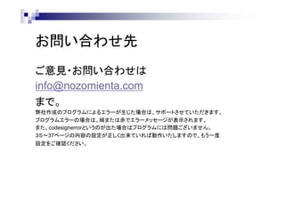 お問い合わせ先
ご意見・お問い合わせは
info@nozomienta.com
まで。
弊社作成のプログラムによるエラーが生じた場合は、サポートさせていただきます。
プログラムエラーの場合は、緑または赤でエラーメッセージが表示されます。
また、codesignerrorというのが出た場合はプログラムには問題ございません。
３５～37ページの内容の設定が正しく出来ていれば動作いたしますので、もう一度
設定をご確認ください。

 