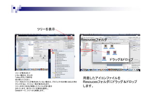 ツリーを表示
Resoucesフォルダ

ドラッグ&ドロップ

ツリーが表示されて
いない場合は、右上の
「view」ボタンで表示を
切り替えてください。
ツリー内のファイルが表示されていない場合は、プロジェクト名の横にある三角を
クリックすると、ファイル一覧が表示されます。
ツリーの中に先ほど削除したファイルが赤く表示
されています。赤くなっている項目を選択し、
Deleteキーで、ツリーから削除します。

用意したアイコンファイルを
Resoucesフォルダにドラッグ＆ドロップ
します。

 
