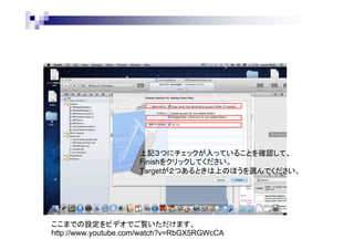 上記３つにチェックが入っていることを確認して、
Finishをクリックしてください。
Targetが２つあるときは上のほうを選んでください。

ここまでの設定をビデオでご覧いただけます。
http://www.youtube.com/watch?v=RbGX5RGWcCA

 
