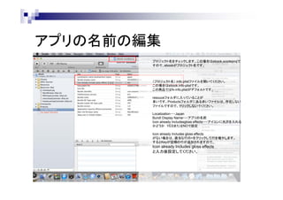 アプリの名前の編集
プロジェクト名をチェックします。この場合はebook.xcodeprojで
すので、ebookがプロジェクト名です。

（プロジェクト名）.Info.plistファイルを開いてください。
この場合はebook.info-plistです。
この商品ではfx-info.plistがデフォルトです。
resouceフォルダに入っていることが
多いです。Productsフォルダにある赤いファイルは、存在しない
ファイルですので、クリックしないでください。
Localization・・・Japan
Bundl Display Name・・・アプリの名前
Icon already Includesgloss effects・・・アイコンに光沢を入れる
かどうか YESまたはNOで設定
Icon already Includes gloss effects
がない場合は、適当な行の+をクリックして行を増やします。
するとKeyが空欄の行が追加されますので、

Icon already Includes gloss effects
と入力後設定してください。

 