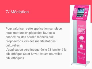 7/ Médiation
Pour valoriser cette application sur place,
nous mettons en place des fauteuils
connectés, des bornes mobiles que
proposerons lors des manifestations
culturelles.
L’application sera inaugurée le 23 janvier à la
bibliothèque Saint-Sever, Rouen nouvelles
bibliothèques.
 