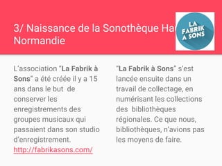 3/ Naissance de la
Sonothèque Haute-Normandie
L’association “La Fabrik à
Sons” a été créée il y a 15
ans dans le but de
conserver les
enregistrements des
groupes musicaux qui
passaient dans son studio
d’enregistrement.
http://fabrikasons.com/
“La Fabrik à Sons” s’est
lancée ensuite dans un
travail de collectage, en
numérisant les collections
des bibliothèques
régionales. Ce que nous,
bibliothèques, n’avions pas
les moyens de faire.