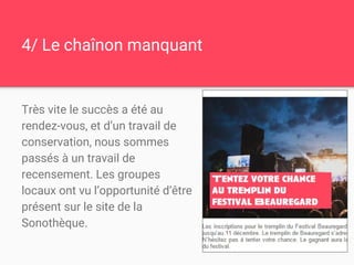 4/ Le chaînon manquant
Très vite le succès a été au
rendez-vous, et d’un travail de
conservation, nous sommes
passés à un travail de
recensement. Les groupes
locaux ont vu l’opportunité d’être
présent sur le site de la
Sonothèque.
 