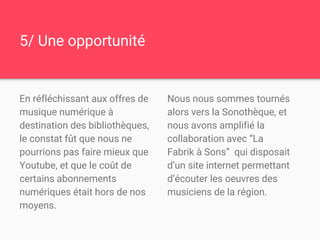 5/ Une opportunité
En réfléchissant aux offres de
musique numérique à
destination des bibliothèques,
le constat fût que nous ne
pourrions pas faire mieux que
Youtube, et que le coût de
certains abonnements
numériques était hors de nos
moyens.
Nous nous sommes tournés
alors vers la Sonothèque, et
nous avons amplifié la
collaboration avec “La
Fabrik à Sons” qui disposait
d’un site internet permettant
d’écouter les oeuvres des
musiciens de la région.