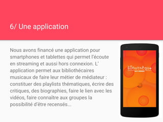 6/ Une application
Nous avons financé une application pour
smartphones et tablettes qui permet l’écoute
en streaming et aussi hors connexion. L’
application permet aux bibliothécaires
musicaux de faire leur métier de médiateur :
constituer des playlists thématiques, écrire des
critiques, des biographies, faire le lien avec les
vidéos, faire connaître aux groupes la
possibilité d’être recensés...