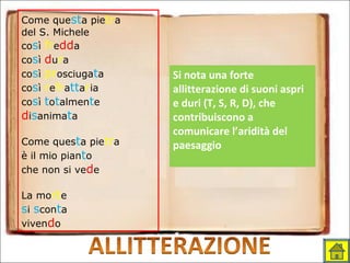 Come questa pietra
del S. Michele
così fredda
così dura
così prosciugata
così refrattaria
così totalmente
disanimata
Come questa pietra
è il mio pianto
che non si vede
La morte
si sconta
vivendo
Si nota una forte
allitterazione di suoni aspri
e duri (T, S, R, D), che
contribuiscono a
comunicare l’aridità del
paesaggio
 