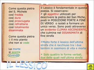 Come questa pietra
del S. Michele
così fredda
così dura
così prosciugata
così refrattaria
così totalmente
disanimata
Come questa pietra
è il mio pianto
che non si vede
La morte
si sconta
vivendo
Il Lessico è fondamentale in questa
poesia. Si osservano:
 gli aggettivi utilizzati per
descrivere la pietra del San Miche,
posti in POSIZIONE FORTE A FINE
DI VERSO o isolati a formare un
unico verso. Sono posti attraverso
un evidente CLIMAX ASCENDENTE,
che culmina nel DISANIMATA di
fine strofa
Molto forte il lessico dell’ultima
strofa che è racchiuso tra i due
termini in ossimoro di vita e morte
 Solo quattro le forme verbali,
due delle quali nell’ultima strofa
 