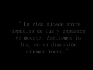 “ La vida sucede entre
espacios de luz y espasmos
  de muerte. Ampliemos la
   luz, en su dimensión
      cabemos todos.”
 