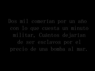 Dos mil comerían por un año
 con lo que cuesta un minuto
  militar, Cuántos dejarían
    de ser esclavos por el
 precio de una bomba al mar.
 