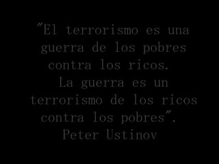 "El terrorismo es una
  guerra de los pobres
   contra los ricos.
     La guerra es un
terrorismo de los ricos
  contra los pobres".
      Peter Ustinov
 