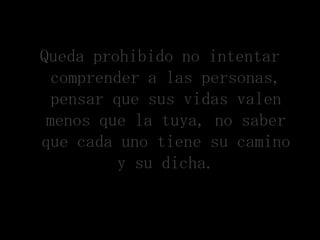 Queda prohibido no intentar
 comprender a las personas,
  pensar que sus vidas valen
 menos que la tuya, no saber
que cada uno tiene su camino
          y su dicha.
 
