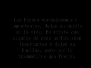 Los hechos verdaderamente
importantes, dejan su huella
  en la vida. Es triste que
 algunos de esos hechos sean
    importantes y dejen su
     huellas, pero por lo
   traumáticos que fueron.
 