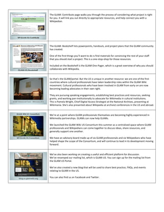 The GLAM: Contribute page walks you through the process of considering what project is right
for you. It will link you out directly to appropriate resources, and help connect you with a
Wikipedian.




The GLAM: Bookshelf lists powerpoints, handouts, and project plans that the GLAM community
has created.

One of the first things you’ll want to do is find materials for convincing the rest of your staff
that you should start a project. This is a one-stop-shop for those resources.

Included on the Bookshelf is the GLAM One-Pager, which is a great overview of why you should
collaborate with Wikipedia.


So that’s the GLAM/portal. But the US is unique in another resource: we are one of the first
countries where cultural professionals have taken leadership roles within the GLAM-Wiki
movement. Cultural professionals who have been involved in GLAM from early on are now
becoming leading advocates in their own right.

They are pursuing speaking engagements, establishing best practices and resources, seeking
grants, and working pan-institutionally to advocate for Wikimedia in cultural institutions.
This is Pamela Wright, Chief Digital Access Strategist at the National Archives, presenting at
Wikimania. She’s also presented about Wikipedia at archivist conferences in the US and abroad.


We’re at a point where GLAM professionals themselves are becoming highly experienced in
Wikimedia partnerships. GLAMs can now help GLAMs.

We launched the GLAM-Wiki US Consortium this summer as a centralized space where GLAM
professionals and Wikipedians can come together to discuss ideas, share resources, and
generally support one another.

We have an advisory board made up of six GLAM professionals and six Wikipedians who have
helped shape the scope of the Consortium, and will continue to lead in its development moving
forward.


We’ve also been working on creating a useful and efficient platform for discussion.
We’ve revamped our mailing list, which is GLAM-US. You can sign up for the mailing list from
the GLAM US Portal.

We’ve also created a new blog that will be used to share best practice, FAQs, and events
relating to GLAM in the US.

You can also find us on Facebook and Twitter.
 