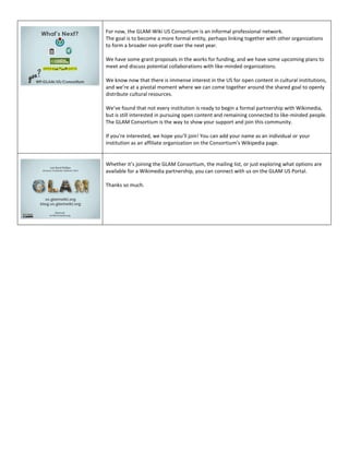 For now, the GLAM-Wiki US Consortium is an informal professional network.
The goal is to become a more formal entity, perhaps linking together with other organizations
to form a broader non-profit over the next year.

We have some grant proposals in the works for funding, and we have some upcoming plans to
meet and discuss potential collaborations with like-minded organizations.

We know now that there is immense interest in the US for open content in cultural institutions,
and we’re at a pivotal moment where we can come together around the shared goal to openly
distribute cultural resources.

We’ve found that not every institution is ready to begin a formal partnership with Wikimedia,
but is still interested in pursuing open content and remaining connected to like-minded people.
The GLAM Consortium is the way to show your support and join this community.

If you’re interested, we hope you’ll join! You can add your name as an individual or your
institution as an affiliate organization on the Consortium’s Wikipedia page.


Whether it’s joining the GLAM Consortium, the mailing list, or just exploring what options are
available for a Wikimedia partnership, you can connect with us on the GLAM US Portal.

Thanks so much.
 