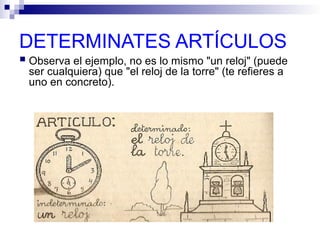 DETERMINATES ARTÍCULOS
 Observa el ejemplo, no es lo mismo "un reloj" (puede
ser cualquiera) que "el reloj de la torre" (te refieres a
uno en concreto).
 