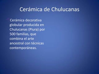 Cerámica de ChulucanasCerámica decorativa globular producida en Chulucanas (Piura) por 500 familias, que combina el arte ancestral con técnicas contemporáneas. Lana de camélidosAlpaca, llama, vicuña y guanaco producen lana muy fina utilizada en alta costura. El 80% de los camélidos de Sudamérica se encuentran en el Perú. Los camélidos viven a más de 3000 msnm y son las comunidades campesinas responsables de su protección, administración y explotación. 